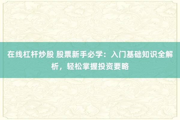 在线杠杆炒股 股票新手必学：入门基础知识全解析，轻松掌握投资要略