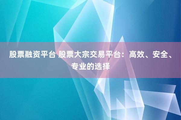 股票融资平台 股票大宗交易平台：高效、安全、专业的选择