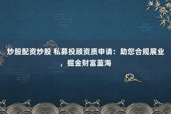 炒股配资炒股 私募投顾资质申请：助您合规展业，掘金财富蓝海