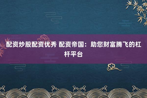 配资炒股配资优秀 配资帝国：助您财富腾飞的杠杆平台
