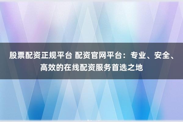 股票配资正规平台 配资官网平台：专业、安全、高效的在线配资服务首选之地