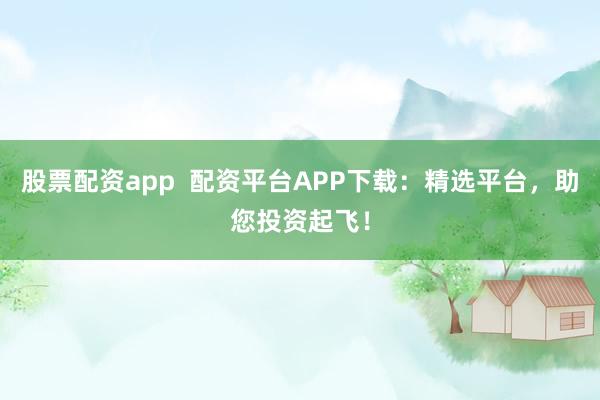 股票配资app  配资平台APP下载：精选平台，助您投资起飞！