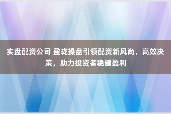 实盘配资公司 盈珑操盘引领配资新风尚，高效决策，助力投资者稳健盈利