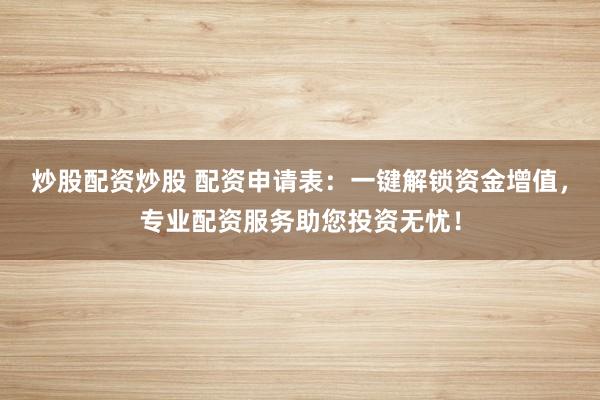 炒股配资炒股 配资申请表：一键解锁资金增值，专业配资服务助您投资无忧！
