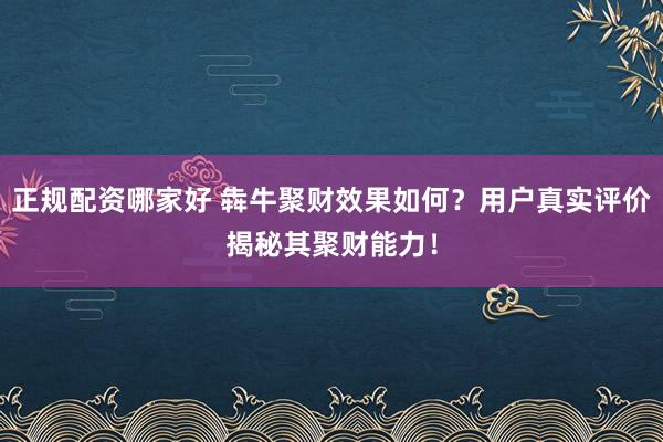 正规配资哪家好 犇牛聚财效果如何？用户真实评价揭秘其聚财能力！