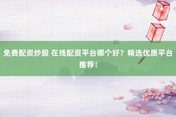 免费配资炒股 在线配资平台哪个好？精选优质平台推荐！