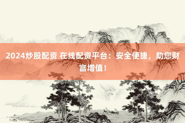 2024炒股配资 在线配资平台：安全便捷，助您财富增值！