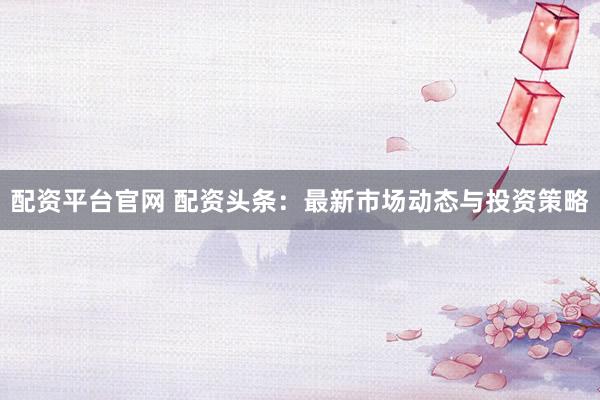 配资平台官网 配资头条：最新市场动态与投资策略
