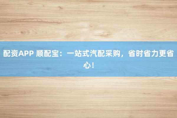 配资APP 顺配宝：一站式汽配采购，省时省力更省心！