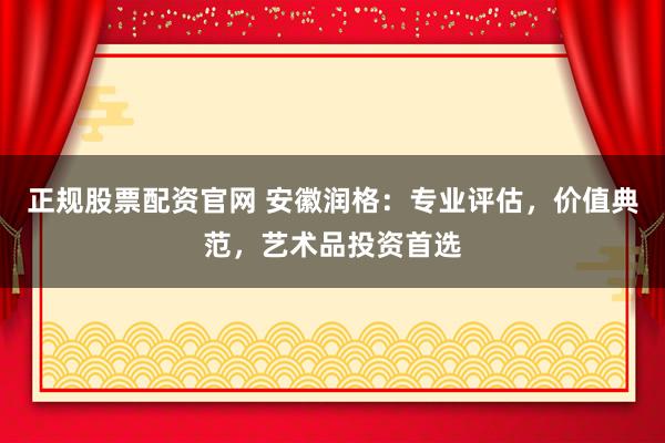 正规股票配资官网 安徽润格：专业评估，价值典范，艺术品投资首选