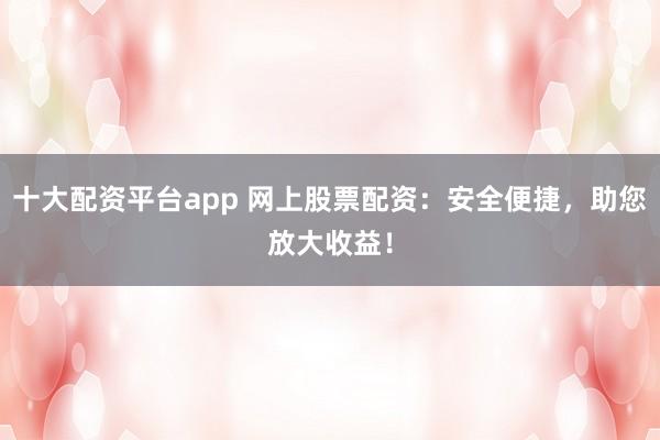 十大配资平台app 网上股票配资：安全便捷，助您放大收益！