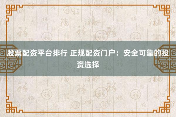 股票配资平台排行 正规配资门户：安全可靠的投资选择