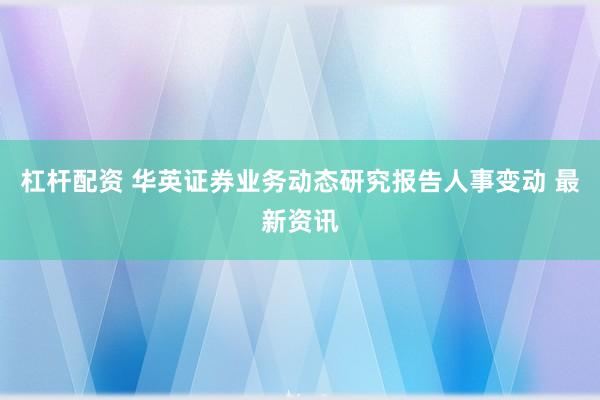 杠杆配资 华英证券业务动态研究报告人事变动 最新资讯