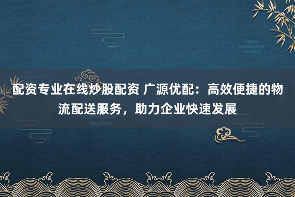 配资专业在线炒股配资 广源优配：高效便捷的物流配送服务，助力企业快速发展