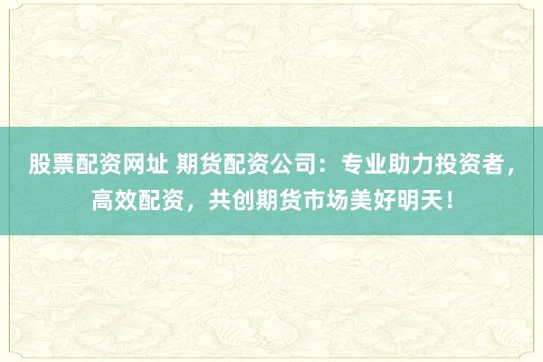 股票配资网址 期货配资公司：专业助力投资者，高效配资，共创期货市场美好明天！