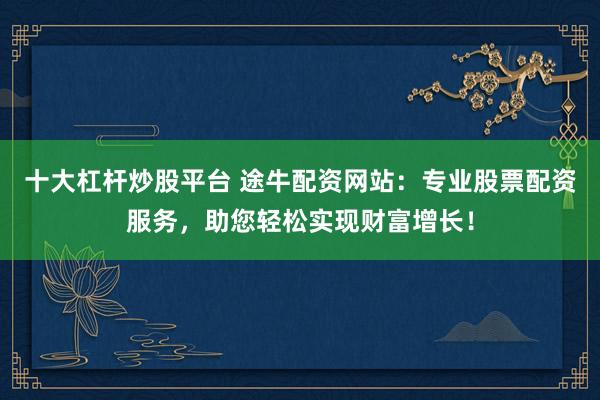 十大杠杆炒股平台 途牛配资网站：专业股票配资服务，助您轻松实现财富增长！