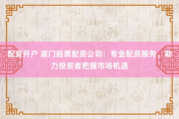 配资开户 厦门股票配资公司：专业配资服务，助力投资者把握市场机遇