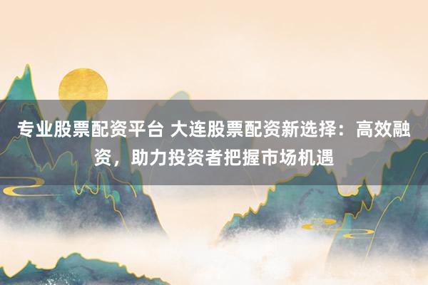专业股票配资平台 大连股票配资新选择：高效融资，助力投资者把握市场机遇
