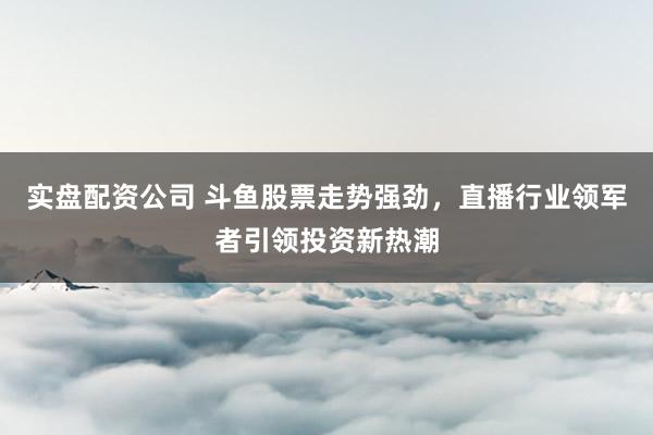 实盘配资公司 斗鱼股票走势强劲，直播行业领军者引领投资新热潮