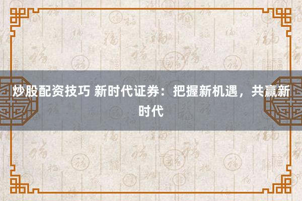 炒股配资技巧 新时代证券：把握新机遇，共赢新时代