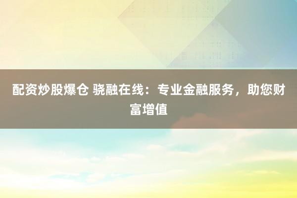 配资炒股爆仓 骁融在线：专业金融服务，助您财富增值