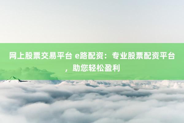 网上股票交易平台 e路配资：专业股票配资平台，助您轻松盈利