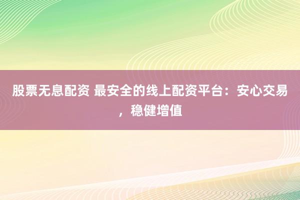 股票无息配资 最安全的线上配资平台：安心交易，稳健增值