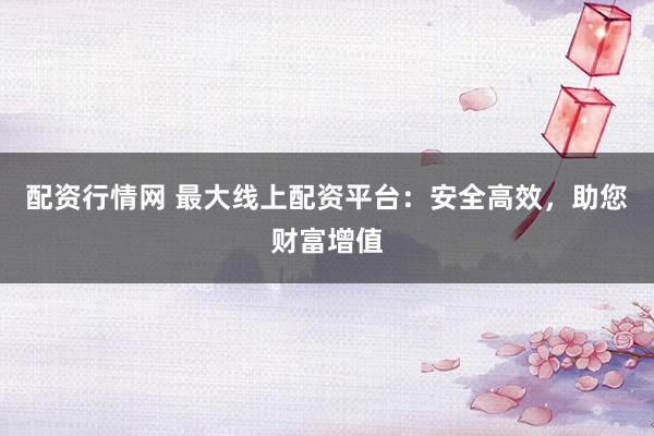 配资行情网 最大线上配资平台：安全高效，助您财富增值