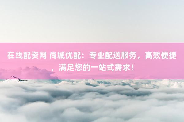 在线配资网 尚城优配：专业配送服务，高效便捷，满足您的一站式需求！