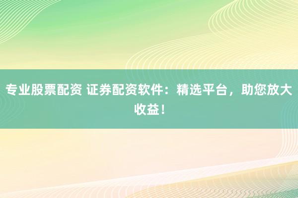 专业股票配资 证券配资软件：精选平台，助您放大收益！
