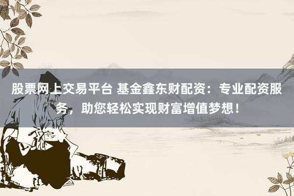 股票网上交易平台 基金鑫东财配资：专业配资服务，助您轻松实现财富增值梦想！