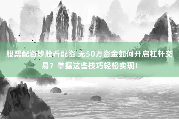 股票配资炒股看配资 无50万资金如何开启杠杆交易？掌握这些技巧轻松实现！
