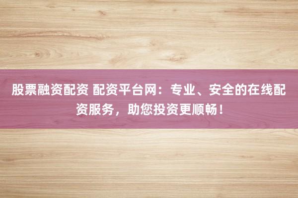 股票融资配资 配资平台网：专业、安全的在线配资服务，助您投资更顺畅！