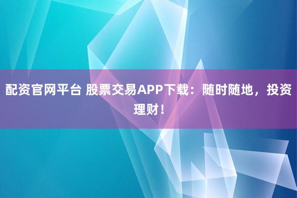 配资官网平台 股票交易APP下载：随时随地，投资理财！