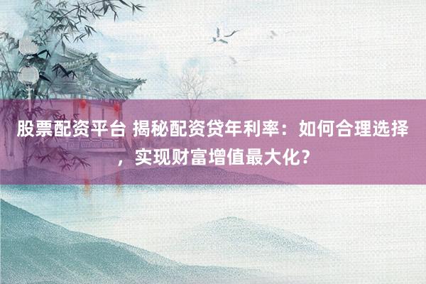 股票配资平台 揭秘配资贷年利率：如何合理选择，实现财富增值最大化？