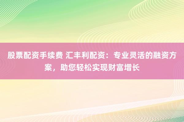 股票配资手续费 汇丰利配资：专业灵活的融资方案，助您轻松实现财富增长