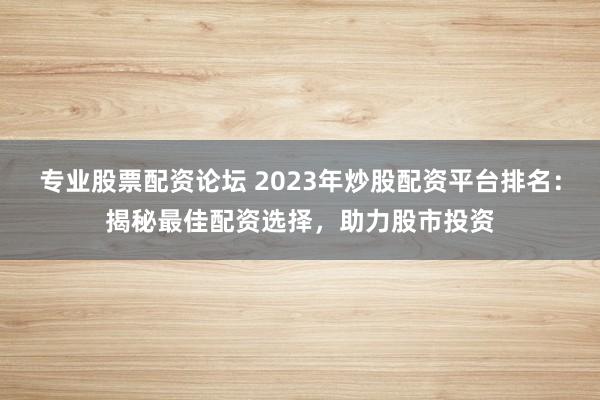 专业股票配资论坛 2023年炒股配资平台排名：揭秘最佳配资选择，助力股市投资
