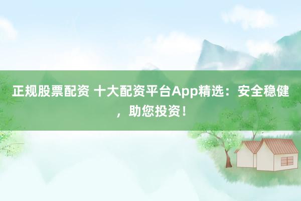 正规股票配资 十大配资平台App精选：安全稳健，助您投资！