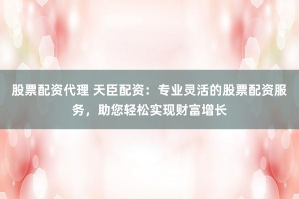 股票配资代理 天臣配资：专业灵活的股票配资服务，助您轻松实现财富增长