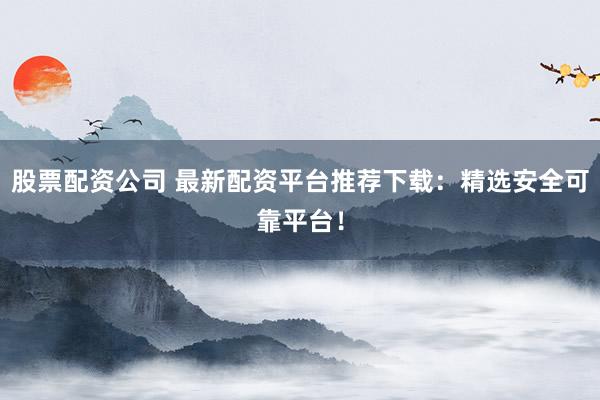 股票配资公司 最新配资平台推荐下载：精选安全可靠平台！