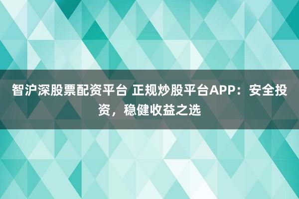 智沪深股票配资平台 正规炒股平台APP：安全投资，稳健收益之选