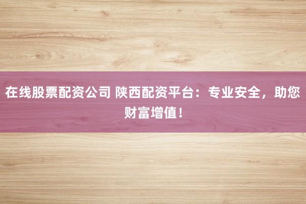 在线股票配资公司 陕西配资平台：专业安全，助您财富增值！
