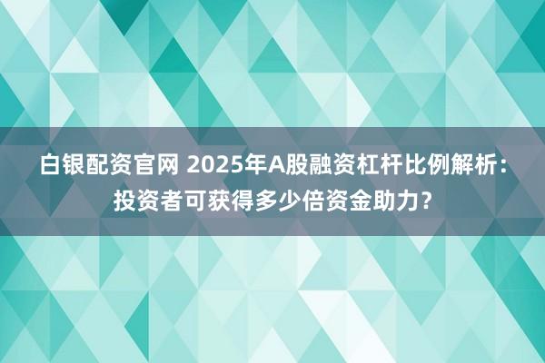 白银配资官网 2025年A股融资杠杆比例解析：投资者可获得多少倍资金助力？