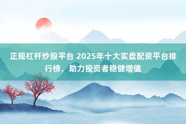 正规杠杆炒股平台 2025年十大实盘配资平台排行榜，助力投资者稳健增值