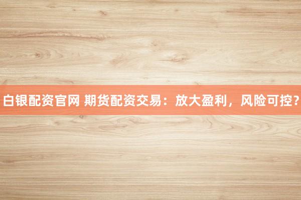 白银配资官网 期货配资交易：放大盈利，风险可控？