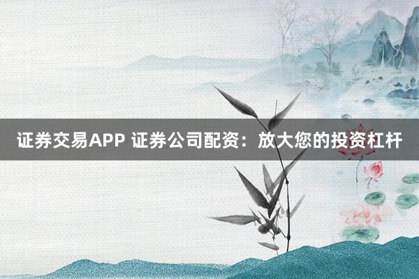 证券交易APP 证券公司配资：放大您的投资杠杆