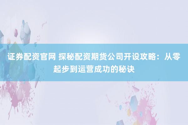 证券配资官网 探秘配资期货公司开设攻略：从零起步到运营成功的秘诀