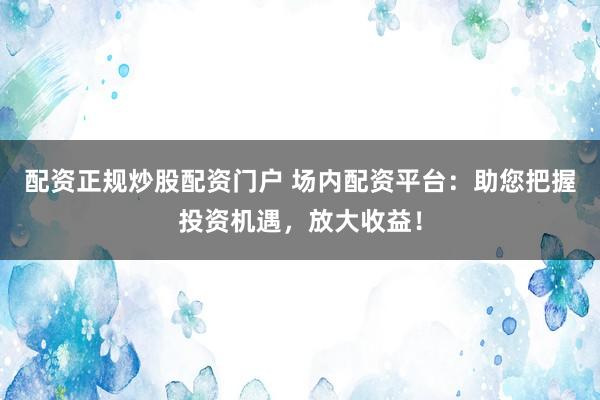 配资正规炒股配资门户 场内配资平台：助您把握投资机遇，放大收益！