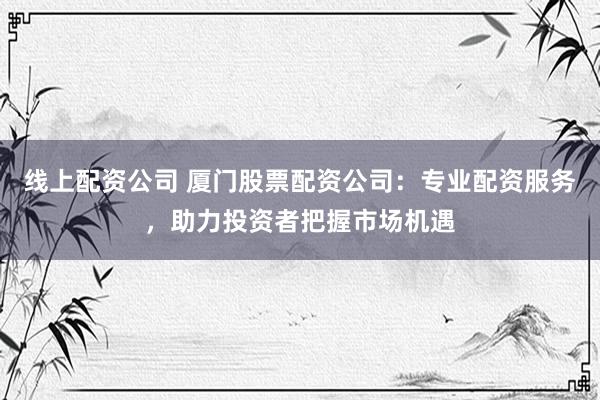 线上配资公司 厦门股票配资公司：专业配资服务，助力投资者把握市场机遇