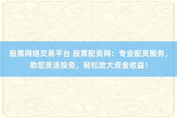 股票网络交易平台 股票配资网：专业配资服务，助您灵活投资，轻松放大资金收益！